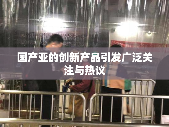 国产亚的创新产品引发广泛关注与热议