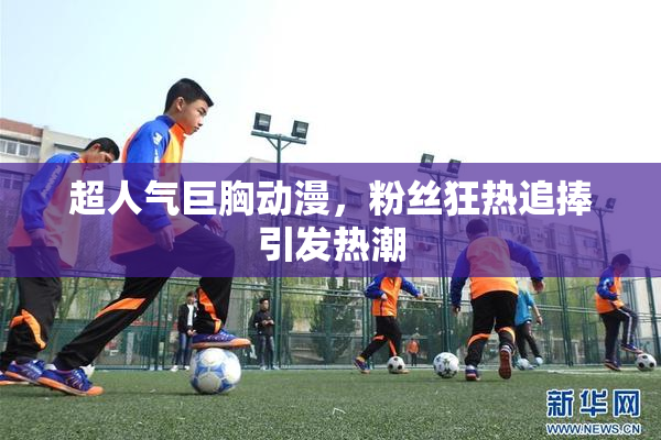 超人气巨胸动漫，粉丝狂热追捧引发热潮
