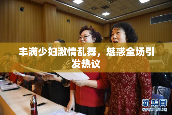 丰满少妇激情乱舞，魅惑全场引发热议