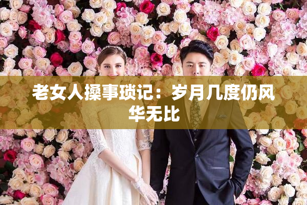 老女人搡事琐记：岁月几度仍风华无比