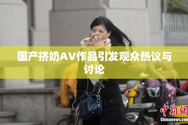 国产挤奶AV作品引发观众热议与讨论