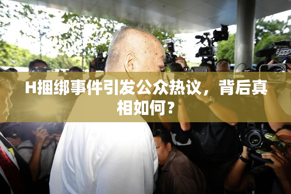 H捆绑事件引发公众热议，背后真相如何？