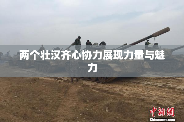 两个壮汉齐心协力展现力量与魅力
