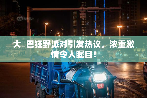 大雞巴狂野派对引发热议，浓重激情令人瞩目！