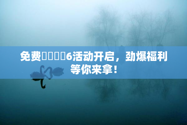 免费❌‌❌‌6活动开启，劲爆福利等你来拿！
