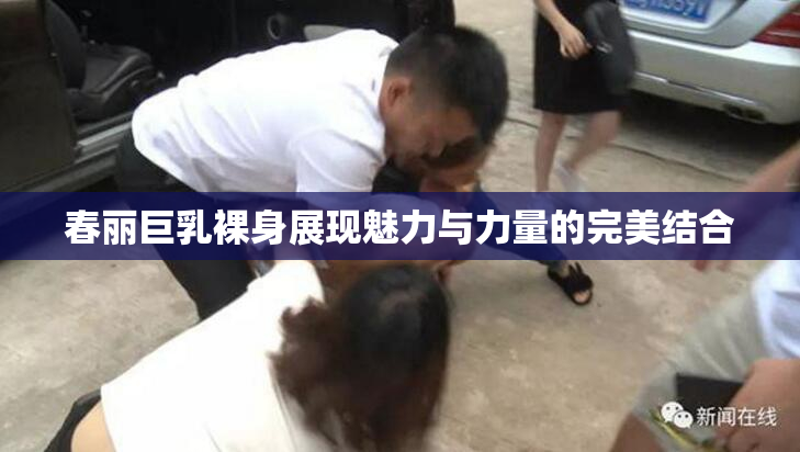 春丽巨乳裸身展现魅力与力量的完美结合