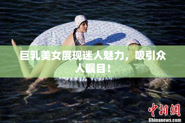 巨乳美女展现迷人魅力，吸引众人瞩目！