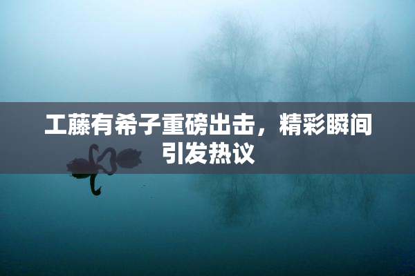 工藤有希子重磅出击，精彩瞬间引发热议