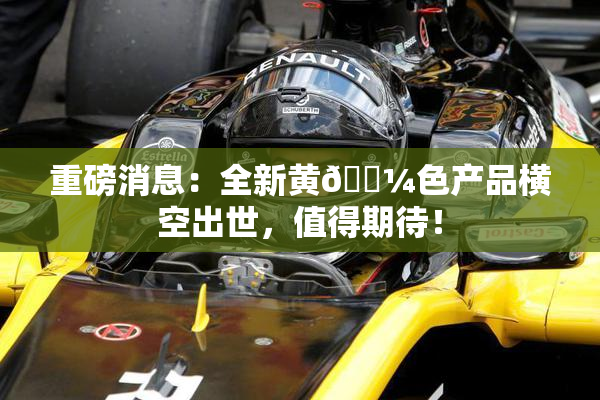 重磅消息：全新黄🌼色产品横空出世，值得期待！