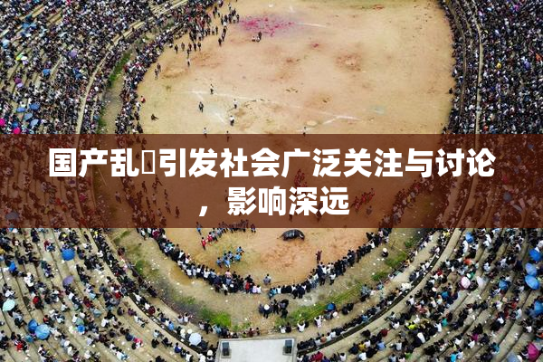 国产乱婬引发社会广泛关注与讨论，影响深远