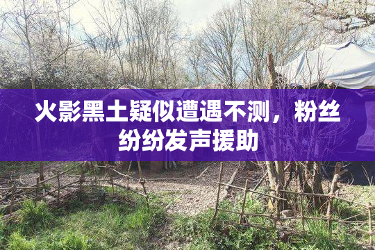 火影黑土疑似遭遇不测，粉丝纷纷发声援助