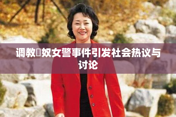调教婬奴女警事件引发社会热议与讨论