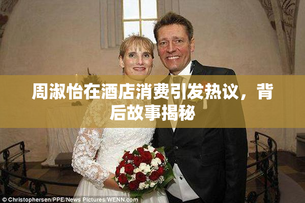 周淑怡在酒店消费引发热议，背后故事揭秘