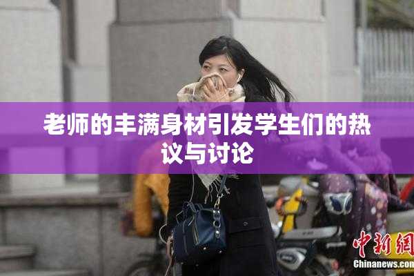 老师的丰满身材引发学生们的热议与讨论