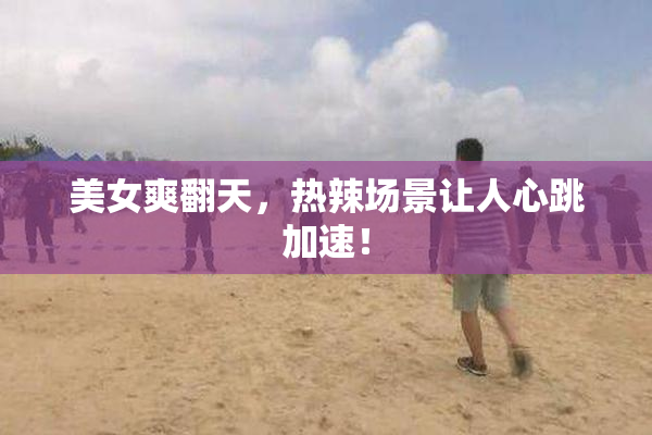 美女爽翻天，热辣场景让人心跳加速！