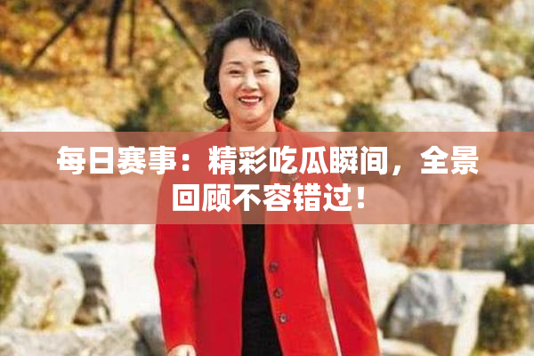 每日赛事：精彩吃瓜瞬间，全景回顾不容错过！