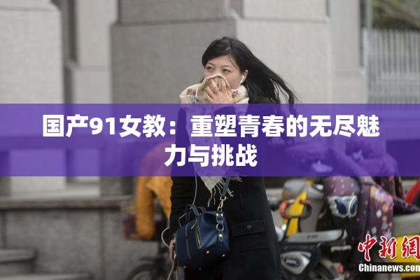 国产91女教：重塑青春的无尽魅力与挑战
