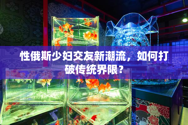 性俄斯少妇交友新潮流，如何打破传统界限？