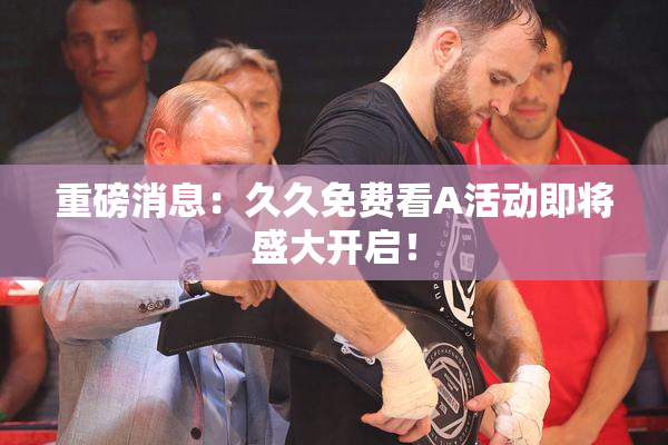 重磅消息：久久免费看A活动即将盛大开启！
