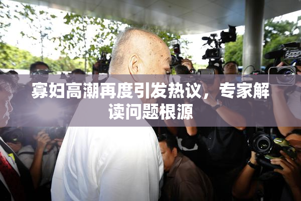 寡妇高潮再度引发热议，专家解读问题根源