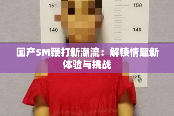 国产SM鞭打新潮流：解锁情趣新体验与挑战