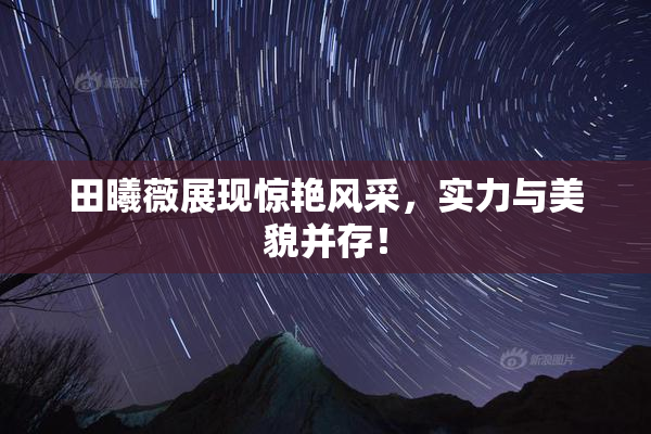 田曦薇展现惊艳风采，实力与美貌并存！
