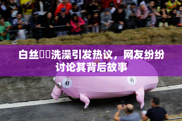 白丝妺妺洗澡引发热议，网友纷纷讨论其背后故事