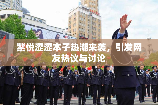 紫悦涩涩本子热潮来袭，引发网友热议与讨论