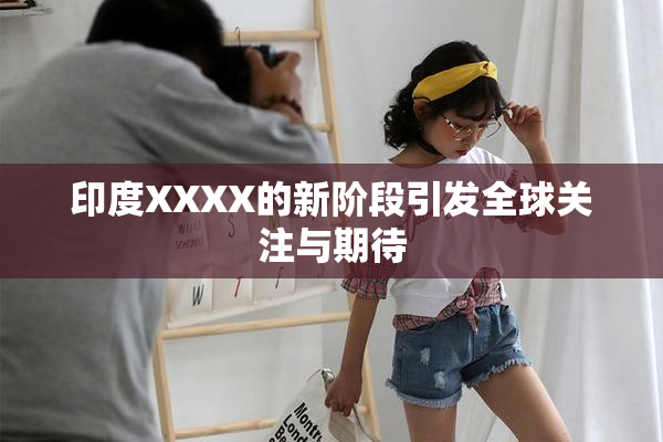 印度XXXX的新阶段引发全球关注与期待