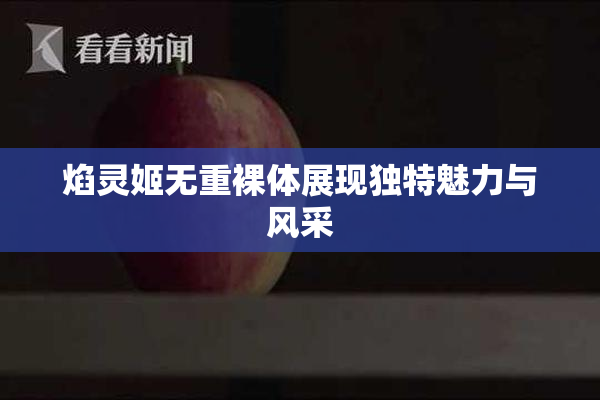 焰灵姬无重裸体展现独特魅力与风采