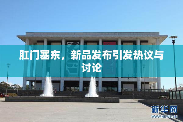 肛门塞东，新品发布引发热议与讨论