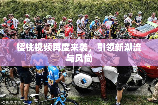 樱桃视频再度来袭，引领新潮流与风尚