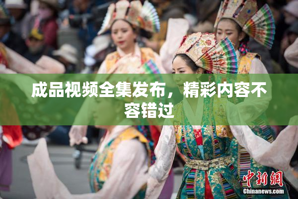 成品视频全集发布，精彩内容不容错过