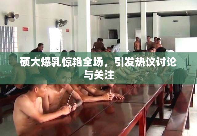 硕大爆乳惊艳全场，引发热议讨论与关注