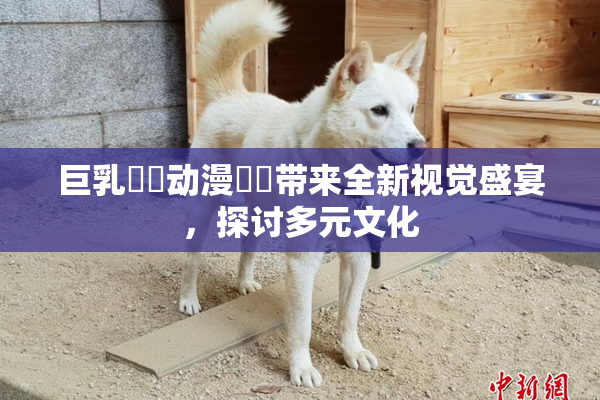 巨乳❌‌动漫❌‌带来全新视觉盛宴，探讨多元文化