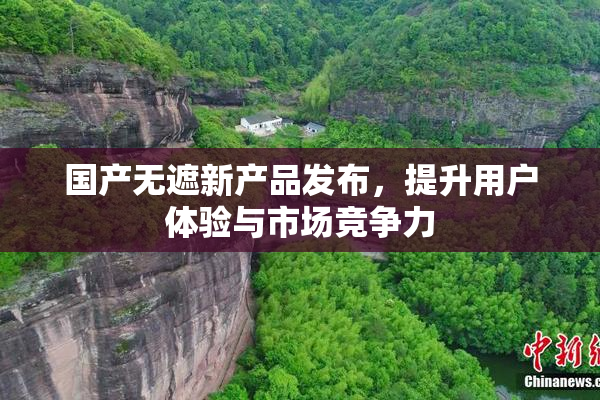 国产无遮新产品发布，提升用户体验与市场竞争力