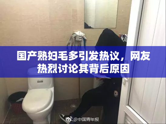 国产熟妇毛多引发热议，网友热烈讨论其背后原因