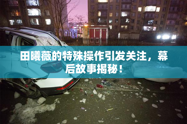 田曦薇的特殊操作引发关注，幕后故事揭秘！