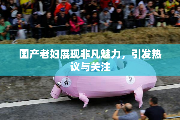 国产老妇展现非凡魅力，引发热议与关注