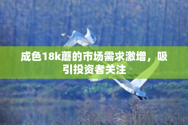 成色18k蘑的市场需求激增，吸引投资者关注