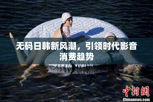 无码日韩新风潮，引领时代影音消费趋势