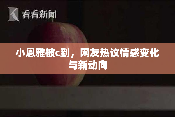 小恩雅被c到，网友热议情感变化与新动向