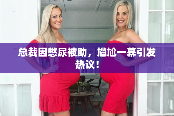 总裁因憋尿被助，尴尬一幕引发热议！