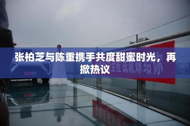 张柏芝与陈重携手共度甜蜜时光，再掀热议