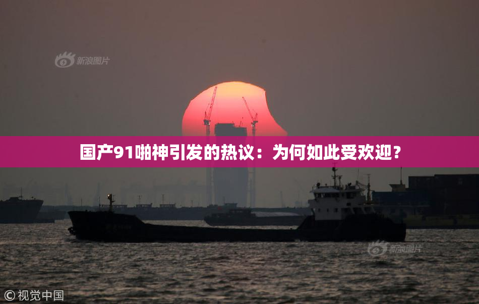 国产91啪神引发的热议：为何如此受欢迎？