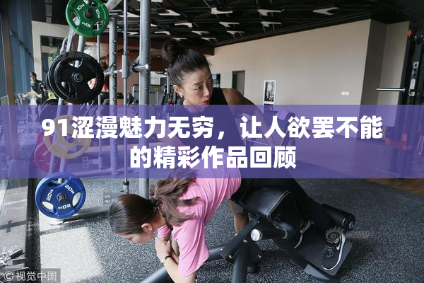 91涩漫魅力无穷，让人欲罢不能的精彩作品回顾