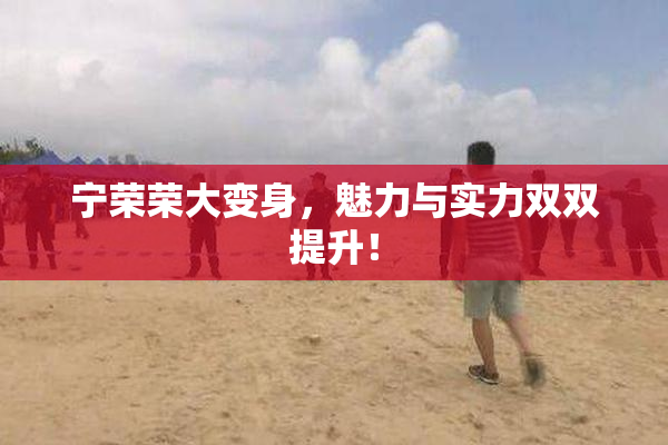 宁荣荣大变身，魅力与实力双双提升！