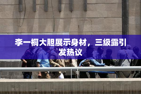 李一桐大胆展示身材，三级露引发热议