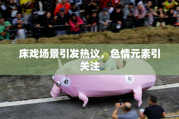 床戏场景引发热议，色情元素引关注