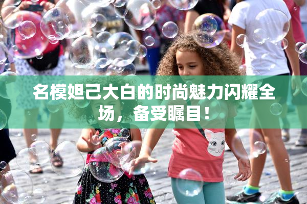 名模妲己大白的时尚魅力闪耀全场，备受瞩目！